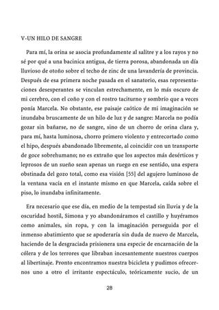 V-UN HILO DE SANGRE
Para mí, la orina se asocia profundamente al salitre y a los rayos y no
sé por qué a una bacinica antigua, de tierra porosa, abandonada un día
lluvioso de otoño sobre el techo de zinc de una lavandería de provincia.
Después de esa primera noche pasada en el sanatorio, esas representa-
ciones desesperantes se vinculan estrechamente, en lo más oscuro de
mi cerebro, con el coño y con el rostro taciturno y sombrío que a veces
ponía Marcela. No obstante, ese paisaje caótico de mi imaginación se
inundaba bruscamente de un hilo de luz y de sangre: Marcela no podía
gozar sin bañarse, no de sangre, sino de un chorro de orina clara y,
para mí, hasta luminosa, chorro primero violento y entrecortado como
el hipo, después abandonado libremente, al coincidir con un transporte
de goce sobrehumano; no es extraño que los aspectos más desérticos y
leprosos de un sueño sean apenas un ruego en ese sentido, una espera
obstinada del gozo total, como esa visión [55] del agujero luminoso de
la ventana vacía en el instante mismo en que Marcela, caída sobre el
piso, lo inundaba infinitamente.
Era necesario que ese día, en medio de la tempestad sin lluvia y de la
oscuridad hostil, Simona y yo abandonáramos el castillo y huyéramos
como animales, sin ropa, y con la imaginación perseguida por el
inmenso abatimiento que se apoderaría sin duda de nuevo de Marcela,
haciendo de la desgraciada prisionera una especie de encarnación de la
cólera y de los terrores que libraban incesantemente nuestros cuerpos
al libertinaje. Pronto encontramos nuestra bicicleta y pudimos ofrecer-
nos uno a otro el irritante espectáculo, teóricamente sucio, de un
28
 