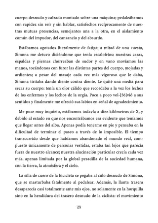 cuerpo desnudo y calzado montado sobre una máquina; pedaleábamos
con rapidez sin reír y sin hablar, satisfechos recíprocamente de nues-
tras mutuas presencias, semejantes una a la otra, en el aislamiento
común del impudor, del cansancio y del absurdo.
Estábamos agotados literalmente de fatiga; a mitad de una cuesta,
Simona me detuvo diciéndome que tenía escalofríos: nuestras caras,
espaldas y piernas chorreaban de sudor y en vano movíamos las
manos, tocándonos con furor las distintas partes del cuerpo, mojadas y
ardientes; a pesar del masaje cada vez más vigoroso que le daba,
Simona tiritaba dando diente contra diente. Le quité una media para
secar su cuerpo: tenía un olor cálido que recordaba a la vez los lechos
de los enfermos y los lechos de la orgía. Poco a poco vol-[56]vió a sus
sentidos y finalmente me ofreció sus labios en señal de agradecimiento.
Me puse muy inquieto, estábamos todavía a diez kilómetros de X, y
debido al estado en que nos encontrábamos era evidente que teníamos
que llegar antes del alba. Apenas podía tenerme en pie y pensaba en la
dificultad de terminar el paseo a través de lo imposible. El tiempo
transcurrido desde que habíamos abandonado el mundo real, com-
puesto únicamente de personas vestidas, estaba tan lejos que parecía
fuera de nuestro alcance; nuestra alucinación particular crecía cada vez
más, apenas limitada por la global pesadilla de la sociedad humana,
con la tierra, la atmósfera y el cielo.
La silla de cuero de la bicicleta se pegaba al culo desnudo de Simona,
que se masturbaba fatalmente al pedalear. Además, la llanta trasera
desaparecía casi totalmente ante mis ojos, no solamente en la horquilla
sino en la hendidura del trasero desnudo de la ciclista: el movimiento
29
 