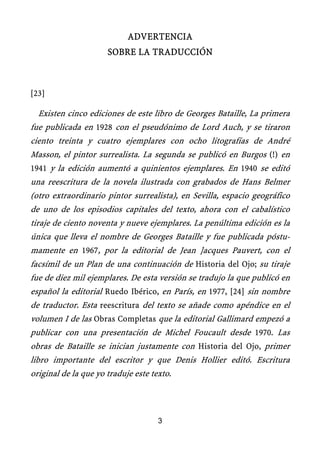 ADVERTENCIA
SOBRE LA TRADUCCIÓN
[23]
Existen cinco ediciones de este libro de Georges Bataille, La primera
fue publicada en 1928 con el pseudónimo de Lord Auch, y se tiraron
ciento treinta y cuatro ejemplares con ocho litografías de André
Masson, el pintor surrealista. La segunda se publicó en Burgos (!) en
1941 y la edición aumentó a quinientos ejemplares. En 1940 se editó
una reescritura de la novela ilustrada con grabados de Hans Belmer
(otro extraordinario pintor surrealista), en Sevilla, espacio geográfico
de uno de los episodios capitales del texto, ahora con el cabalístico
tiraje de ciento noventa y nueve ejemplares. La penúltima edición es la
única que lleva el nombre de Georges Bataille y fue publicada póstu-
mamente en 1967, por la editorial de Jean ]acques Pauvert, con el
facsímil de un Plan de una continuación de Historia del Ojo; su tiraje
fue de diez mil ejemplares. De esta versión se tradujo la que publicó en
español la editorial Ruedo Ibérico, en París, en 1977, [24] sin nombre
de traductor. Esta reescritura del texto se añade como apéndice en el
volumen I de las Obras Completas que la editorial Gallimard empezó a
publicar con una presentación de Michel Foucault desde 1970. Las
obras de Bataille se inician justamente con Historia del Ojo, primer
libro importante del escritor y que Denis Hollier editó. Escritura
original de la que yo traduje este texto.
3
 