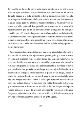 de rotación de la rueda polvorienta podía asimilarse a mi sed y a esa
erección que terminaría necesariamente por sepultarse en el abismo
del culo pegado a la silla; el viento se había calmado un poco y dejaba
ver una parte del cielo estrellado; me vino la idea de que la muerte era
la única salida para mi erección; muertos Simona y yo, el universo de
nuestra prisión personal, insoportable para nosotros, sería sustituido
necesariamente por el de las estrellas puras, desligadas de cualquier
relación con [57] la mirada ajena, y advertí con calma, sin la lentitud y
la torpeza humanas, lo que parecería ser el término de mis desenfrenos
sexuales: una incandescencia geométrica (entre otras cosas, el punto de
coincidencia de la vida y de la muerte, del ser y de la nada) y perfecta-
mente fulgurante.
Estas representaciones estaban por supuesto vinculadas a la contra-
dicción de un estado de agotamiento prolongado y a una absurda
erección del miembro viril; era muy difícil que Simona pudiera ver mi
erección, debido por una parte a la oscuridad y por otra a la elevación
rápida de mi pierna izquierda que continuamente la escondía cada vez
que pedaleaba. Me parecía sin embargo que sus ojos, brillando en la
oscuridad, se dirigían continuamente, a pesar de la fatiga, hacia el
punto de ruptura de mi cuerpo; me di cuenta que se masturbaba cada
vez con mayor violencia sobre la silla, que apretaba estrechamente
entre sus nalgas. Como yo, tampoco ella había dominado la borrasca
que representaba el impudor de su culo y dejaba escapar de repente
roncos gemidos; el gozo la arrancó literalmente y su cuerpo desnudo
fue proyectado sobre un talud, con un ruido terrible de acero que se
arrastró sobre los guijarros, aunado a un grito agudo.
30
 