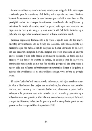 La encontré inerte, con la cabeza caída y un delgado hilo de sangre
corriendo por la comisura del labio; mi angustia no tuvo límites;
levanté bruscamente uno de sus brazos que volvió a caer inerte. Me
precipité sobre su cuerpo inanimado, temblando de te-[58]rror y
mientras la tenía abrazada, sentí a pesar mío que me recorría un
espasmo de luz y de sangre y una mueca vil del labio inferior que
babeaba me apartaba los dientes como si fuese un idiota senil.
Simona regresaba lentamente a la vida: cuando uno de los movi-
mientos involuntarios de su brazo me alcanzó, salí bruscamente del
marasmo que me había abatido después de haber ultrajado lo que creí
ser un cadáver; ninguna herida, ningún moretón marcaba el cuerpo
que el liguero y una sola media continuaba vistiendo. La tomé en mis
brazos, y sin tener en cuenta la fatiga, la conduje por la carretera,
caminando tan rápido como me fue posible porque el día empezaba a
nacer; sólo un esfuerzo sobrehumano me permitió llegar a la quinta y
acostar sin problemas a mi maravillosa amiga, viva, sobre su propio
lecho.
El sudor ‘orinaba’ mi rostro y todo mi cuerpo, mis ojos estaban enro-
jecidos e hinchados, las orejas me zumbaban, los dientes me castañe-
teaban, mis sienes y mi corazón latían con desmesura; pero había
salvado a la persona que más amaba en el mundo y pensaba que
volveríamos a ver pronto a Marcela; me acosté como estaba, al lado del
cuerpo de Simona, cubierto de polvo y sudor coagulado, para entre-
garme en breve a pesadillas imprecisas. [59]
31
 