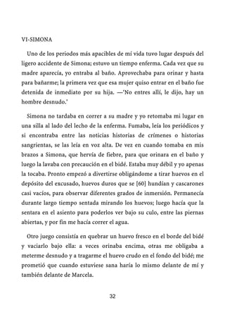 VI-SIMONA
Uno de los periodos más apacibles de mí vida tuvo lugar después del
ligero accidente de Simona; estuvo un tiempo enferma. Cada vez que su
madre aparecía, yo entraba al baño. Aprovechaba para orinar y hasta
para bañarme; la primera vez que esa mujer quiso entrar en el baño fue
detenida de inmediato por su hija. —‘No entres allí, le dijo, hay un
hombre desnudo.’
Simona no tardaba en correr a su madre y yo retomaba mi lugar en
una silla al lado del lecho de la enferma. Fumaba, leía los periódicos y
si encontraba entre las noticias historias de crímenes o historias
sangrientas, se las leía en voz alta. De vez en cuando tomaba en mis
brazos a Simona, que hervía de fiebre, para que orinara en el baño y
luego la lavaba con precaución en el bidé. Estaba muy débil y yo apenas
la tocaba. Pronto empezó a divertirse obligándome a tirar huevos en el
depósito del excusado, huevos duros que se [60] hundían y cascarones
casi vacíos, para observar diferentes grados de inmersión. Permanecía
durante largo tiempo sentada mirando los huevos; luego hacía que la
sentara en el asiento para poderlos ver bajo su culo, entre las piernas
abiertas, y por fin me hacía correr el agua.
Otro juego consistía en quebrar un huevo fresco en el borde del bidé
y vaciarlo bajo ella: a veces orinaba encima, otras me obligaba a
meterme desnudo y a tragarme el huevo crudo en el fondo del bidé; me
prometió que cuando estuviese sana haría lo mismo delante de mí y
también delante de Marcela.
32
 