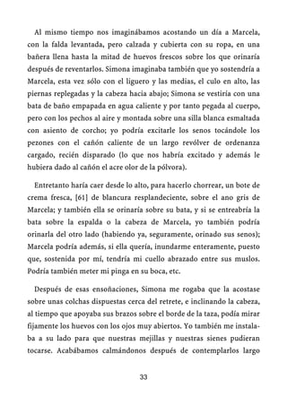 Al mismo tiempo nos imaginábamos acostando un día a Marcela,
con la falda levantada, pero calzada y cubierta con su ropa, en una
bañera llena hasta la mitad de huevos frescos sobre los que orinaría
después de reventarlos. Simona imaginaba también que yo sostendría a
Marcela, esta vez sólo con el liguero y las medias, el culo en alto, las
piernas replegadas y la cabeza hacia abajo; Simona se vestiría con una
bata de baño empapada en agua caliente y por tanto pegada al cuerpo,
pero con los pechos al aire y montada sobre una silla blanca esmaltada
con asiento de corcho; yo podría excitarle los senos tocándole los
pezones con el cañón caliente de un largo revólver de ordenanza
cargado, recién disparado (lo que nos habría excitado y además le
hubiera dado al cañón el acre olor de la pólvora).
Entretanto haría caer desde lo alto, para hacerlo chorrear, un bote de
crema fresca, [61] de blancura resplandeciente, sobre el ano gris de
Marcela; y también ella se orinaría sobre su bata, y si se entreabría la
bata sobre la espalda o la cabeza de Marcela, yo también podría
orinarla del otro lado (habiendo ya, seguramente, orinado sus senos);
Marcela podría además, si ella quería, inundarme enteramente, puesto
que, sostenida por mí, tendría mi cuello abrazado entre sus muslos.
Podría también meter mi pinga en su boca, etc.
Después de esas ensoñaciones, Simona me rogaba que la acostase
sobre unas colchas dispuestas cerca del retrete, e inclinando la cabeza,
al tiempo que apoyaba sus brazos sobre el borde de la taza, podía mirar
fijamente los huevos con los ojos muy abiertos. Yo también me instala-
ba a su lado para que nuestras mejillas y nuestras sienes pudieran
tocarse. Acabábamos calmándonos después de contemplarlos largo
33
 