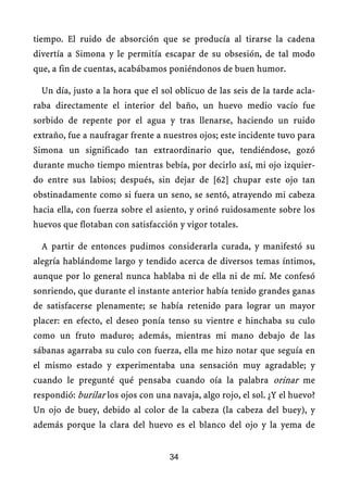 tiempo. El ruido de absorción que se producía al tirarse la cadena
divertía a Simona y le permitía escapar de su obsesión, de tal modo
que, a fin de cuentas, acabábamos poniéndonos de buen humor.
Un día, justo a la hora que el sol oblicuo de las seis de la tarde acla-
raba directamente el interior del baño, un huevo medio vacío fue
sorbido de repente por el agua y tras llenarse, haciendo un ruido
extraño, fue a naufragar frente a nuestros ojos; este incidente tuvo para
Simona un significado tan extraordinario que, tendiéndose, gozó
durante mucho tiempo mientras bebía, por decirlo así, mi ojo izquier-
do entre sus labios; después, sin dejar de [62] chupar este ojo tan
obstinadamente como si fuera un seno, se sentó, atrayendo mi cabeza
hacia ella, con fuerza sobre el asiento, y orinó ruidosamente sobre los
huevos que flotaban con satisfacción y vigor totales.
A partir de entonces pudimos considerarla curada, y manifestó su
alegría hablándome largo y tendido acerca de diversos temas íntimos,
aunque por lo general nunca hablaba ni de ella ni de mí. Me confesó
sonriendo, que durante el instante anterior había tenido grandes ganas
de satisfacerse plenamente; se había retenido para lograr un mayor
placer: en efecto, el deseo ponía tenso su vientre e hinchaba su culo
como un fruto maduro; además, mientras mi mano debajo de las
sábanas agarraba su culo con fuerza, ella me hizo notar que seguía en
el mismo estado y experimentaba una sensación muy agradable; y
cuando le pregunté qué pensaba cuando oía la palabra orinar me
respondió: burilar los ojos con una navaja, algo rojo, el sol. ¿Y el huevo?
Un ojo de buey, debido al color de la cabeza (la cabeza del buey), y
además porque la clara del huevo es el blanco del ojo y la yema de
34
 