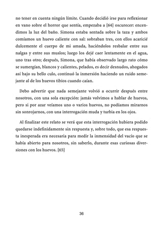 no tener en cuenta ningún límite. Cuando decidió irse para reflexionar
en vano sobre el horror que sentía, empezaba a [64] oscurecer: encen-
dimos la luz del baño. Simona estaba sentada sobre la taza y ambos
comíamos un huevo caliente con sal: sobraban tres, con ellos acaricié
dulcemente el cuerpo de mi amada, haciéndolos resbalar entre sus
nalgas y entre sus muslos; luego los dejé caer lentamente en el agua,
uno tras otro; después, Simona, que había observado largo rato cómo
se sumergían, blancos y calientes, pelados, es decir desnudos, ahogados
así bajo su bello culo, continuó la inmersión haciendo un ruido seme-
jante al de los huevos tibios cuando caían.
Debo advertir que nada semejante volvió a ocurrir después entre
nosotros, con una sola excepción: jamás volvimos a hablar de huevos,
pero si por azar veíamos uno o varios huevos, no podíamos mirarnos
sin sonrojarnos, con una interrogación muda y turbia en los ojos.
Al finalizar este relato se verá que esta interrogación hubiera podido
quedarse indefinidamente sin respuesta y, sobre todo, que esa respues-
ta inesperada era necesaria para medir la inmensidad del vacío que se
había abierto para nosotros, sin saberlo, durante esas curiosas diver-
siones con los huevos. [65]
36
 