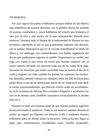 VII-MARCELA
Por una especie de pudor evitábamos siempre hablar de los objetos
más simbólicos de nuestra obsesión. Así, la palabra huevo fue tachada
de nuestro vocabulario y nunca hablamos del interés que teníamos el
uno por el otro y aún menos de lo que representaba Marcela para
nosotros. Pasamos todo el tiempo de la enfermedad de Simona en una
recámara, esperando el día en que pudiésemos regresar con Marcela,
con la misma impaciencia que en la escuela esperábamos la salida de
clases y, sin embargo, nos contentábamos con hablar vagamente del
día en que pudiéramos regresar al castillo. Preparamos un cordel, una
soga con nudos y una sierra de metal que Simona examinó con el
mayor interés, mirando con atención cada uno de los nudos de la soga.
Encontré las bicicletas que había escondido bajo la maleza el día de la
caída y engrasé con todo cuidado las piezas, los cojinetes, las ruedeci-
llas dentadas, además coloqué un calzapiés sobre mi [66] bicicleta para
poder llevar a una de las muchachas detrás de mí. Nada sería más fácil,
al menos provisionalmente, que Marcela viviera como yo, secretamen-
te, en la recámara de Simona. Nos veríamos obligados a acostarnos los
tres en la misma cama (también usaríamos necesariamente la misma
tina, etc.).
Pasaron en total seis semanas antes de que Simona pudiera seguirme
en bicicleta hasta el sanatorio. Como la vez anterior, salimos durante la
noche: yo seguía sin dejarme ver durante el día y teníamos razones
suficientes para no desear atraer la atención. Tenía prisa por llegar al
lugar que, confusamente, consideraba como ‘castillo encantado’,
37
 