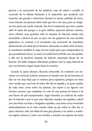 gracias a la asociación de las palabras casa de salud y castillo, el
recuerdo de la sábana fantasma y la impresión que producía una
mansión tan grande y silenciosa durante la noche, poblada de locos.
Cosa extraña: me parecía sobre todo que iba a mí casa, pues en ningu-
na otra parte me sentía cómodo. Esa fue la impresión que tuve cuando
salté la tapia del parque y el gran edificio apareció delante nuestro,
entre árboles muy grandes; sólo la ventana de Marcela estaba aún
encendida y abierta de par en par; con los guijarros de una avenida
golpeamos su ventana y la muchacha nos reconoció de inmediato
obedeciendo a la señal que le hicimos colocando un dedo sobre la boca;
le enseñamos también la soga con los nudos para que comprendiese lo
que pensábamos hacer. Le lancé el cordel lastra-[67]do con una piedra,
y ella me lo devolvió después de haberlo amarrado detrás de un
barrote. No hubo ninguna dificultad, pudimos izar la soga, Marcela la
ató a un barrote y logré trepar hasta la ventana.
Cuando la quise abrazar, Marcela retrocedió. Se contentó con mi-
rarme con atención infinita mientras yo limaba uno de los barrotes; le
dije en voz muy baja que se vistiera para seguirnos, porque no tenía
más vestido que una bata de baño. Me dio la espalda y se puso medias
de seda color carne sobre las piernas, las sujetó a un liguero con
listones carmesí, que realzaban su culo de una pureza de forma y de
una finura de piel excepcionales. Seguí limando, ya cubierto de sudor
por el esfuerzo y por lo que veía. Marcela, siempre de espaldas, cubrió
con una blusa sus lisas y alargadas espaldas, cuya línea recta terminaba
admirablemente en el culo cuando subía un pie sobre la silla. No se
puso calzones, sólo una falda de lana gris plisada y un suéter a cuadri-
tos negros, blancos y rojos. Así vestida, y calzada con zapatos de tacón
38
 