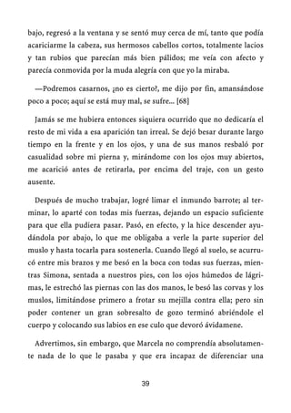 bajo, regresó a la ventana y se sentó muy cerca de mí, tanto que podía
acariciarme la cabeza, sus hermosos cabellos cortos, totalmente lacios
y tan rubios que parecían más bien pálidos; me veía con afecto y
parecía conmovida por la muda alegría con que yo la miraba.
—Podremos casarnos, ¿no es cierto?, me dijo por fin, amansándose
poco a poco; aquí se está muy mal, se sufre... [68]
Jamás se me hubiera entonces siquiera ocurrido que no dedicaría el
resto de mi vida a esa aparición tan irreal. Se dejó besar durante largo
tiempo en la frente y en los ojos, y una de sus manos resbaló por
casualidad sobre mi pierna y, mirándome con los ojos muy abiertos,
me acarició antes de retirarla, por encima del traje, con un gesto
ausente.
Después de mucho trabajar, logré limar el inmundo barrote; al ter-
minar, lo aparté con todas mis fuerzas, dejando un espacio suficiente
para que ella pudiera pasar. Pasó, en efecto, y la hice descender ayu-
dándola por abajo, lo que me obligaba a verle la parte superior del
muslo y hasta tocarla para sostenerla. Cuando llegó al suelo, se acurru-
có entre mis brazos y me besó en la boca con todas sus fuerzas, mien-
tras Simona, sentada a nuestros pies, con los ojos húmedos de lágri-
mas, le estrechó las piernas con las dos manos, le besó las corvas y los
muslos, limitándose primero a frotar su mejilla contra ella; pero sin
poder contener un gran sobresalto de gozo terminó abriéndole el
cuerpo y colocando sus labios en ese culo que devoró ávidamene.
Advertimos, sin embargo, que Marcela no comprendía absolutamen-
te nada de lo que le pasaba y que era incapaz de diferenciar una
39
 