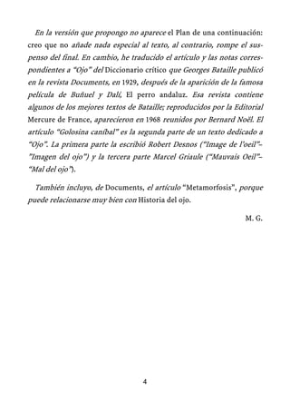 En la versión que propongo no aparece el Plan de una continuación:
creo que no añade nada especial al texto, al contrario, rompe el sus-
penso del final. En cambio, he traducido el artículo y las notas corres-
pondientes a “Ojo” del Diccionario crítico que Georges Bataille publicó
en la revista Documents, en 1929, después de la aparición de la famosa
película de Buñuel y Dalí, El perro andaluz. Esa revista contiene
algunos de los mejores textos de Bataille; reproducidos por la Editorial
Mercure de France, aparecieron en 1968 reunidos por Bernard Noël. El
artículo “Golosina caníbal” es la segunda parte de un texto dedicado a
“Ojo”. La primera parte la escribió Robert Desnos (“Image de l’oeil”–
”Imagen del ojo”) y la tercera parte Marcel Griaule (“Mauvais Oeil”–
“Mal del ojo”).
También incluyo, de Documents, el artículo “Metamorfosis”, porque
puede relacionarse muy bien con Historia del ojo.
M. G.
4
 