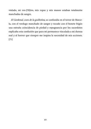 violado, mi ros-[70]tro, mis ropas y mis manos estaban totalmente
manchadas de sangre.
El Cardenal, cura de la guillotina, se confundía en el terror de Marce-
la, con el verdugo manchado de sangre y tocado con el bonete frigio:
una extraña coincidencia de piedad y repugnancia por los sacerdotes
explicaba esta confusión que para mí permanece vinculada a mi dureza
real y al horror que siempre me inspira la necesidad de mis acciones.
[71]
41
 