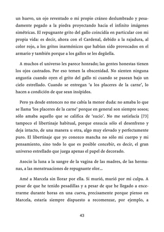 un huevo, un ojo reventado o mi propio cráneo deslumbrado y pesa-
damente pegado a la piedra proyectando hacia el infinito imágenes
simétricas. El repugnante grito del gallo coincidía en particular con mi
propia vida: es decir, ahora con el Cardenal, debido a la rajadura, al
color rojo, a los gritos inarmónicos que habían sido provocados en el
armario y también porque a los gallos se les degüella.
A muchos el universo les parece honrado; las gentes honestas tienen
los ojos castrados. Por eso temen la obscenidad. No sienten ninguna
angustia cuando oyen el grito del gallo ni cuando se pasean bajo un
cielo estrellado. Cuando se entregan ‘a los placeres de la carne’, lo
hacen a condición de que sean insípidos.
Pero ya desde entonces no me cabía la menor duda: no amaba lo que
se llama ‘los placeres de la carne’ porque en general son siempre sosos;
sólo amaba aquello que se califica de ‘sucio’. No me satisfacía [73]
tampoco el libertinaje habitual, porque ensucia sólo el desenfreno y
deja intacto, de una manera u otra, algo muy elevado y perfectamente
puro. El libertinaje que yo conozco mancha no sólo mi cuerpo y mi
pensamiento, sino todo lo que es posible concebir, es decir, el gran
universo estrellado que juega apenas el papel de decorado.
Asocio la luna a la sangre de la vagina de las madres, de las herma-
nas, a las menstruaciones de repugnante olor...
Amé a Marcela sin llorar por ella. Si murió, murió por mi culpa. A
pesar de que he tenido pesadillas y a pesar de que he llegado a ence-
rrarme durante horas en una cueva, precisamente porque pienso en
Marcela, estaría siempre dispuesto a recomenzar, por ejemplo, a
43
 