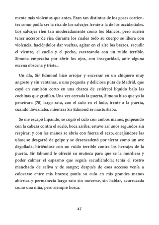 mente más violentos que antes. Eran tan distintos de los goces corrien-
tes como podía ser la risa de los salvajes frente a la de los occidentales.
Los salvajes ríen tan moderadamente como los blancos, pero suelen
tener accesos de risa durante los cuales todo su cuerpo se libera con
violencia, haciéndolos dar vueltas, agitar en el aire los brazos, sacudir
el vientre, el cuello y el pecho, cacareando con un ruido terrible.
Simona empezaba por abrir los ojos, con inseguridad, ante alguna
escena obscena y triste...
Un día, Sir Edmond hizo arrojar y encerrar en un chiquero muy
angosto y sin ventanas, a una pequeña y deliciosa puta de Madrid, que
cayó en camisón corto en una charca de estiércol líquido bajo las
cochinas que gruñían. Una vez cerrada la puerta, Simona hizo que yo la
penetrara [78] largo rato, con el culo en el lodo, frente a la puerta,
cuando lloviznaba, mientras Sir Edmond se masturbaba.
Se me escapó hipando, se cogió el culo con ambos manos, golpeando
con la cabeza contra el suelo, boca arriba; estuvo así unos segundos sin
respirar, y con las manos se abría con fuerza el sexo, encajándose las
uñas; se desgarró de golpe y se desencadenó por tierra como un ave
degollada, hiriéndose con un ruido terrible contra los herrajes de la
puerta. Sir Edmond le ofreció su muñeca para que se la mordiera y
poder calmar el espasmo que seguía sacudiéndola; tenía el rostro
manchado de saliva y de sangre; después de esos accesos venía a
colocarse entre mis brazos; ponía su culo en mis grandes manos
abiertas y permanecía largo rato sin moverse, sin hablar, acurrucada
como una niña, pero siempre hosca.
47
 