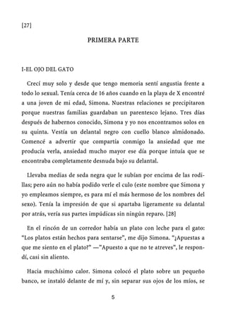 [27]
PRIMERA PARTE
I-EL OJO DEL GATO
Crecí muy solo y desde que tengo memoria sentí angustia frente a
todo lo sexual. Tenía cerca de 16 años cuando en la playa de X encontré
a una joven de mi edad, Simona. Nuestras relaciones se precipitaron
porque nuestras familias guardaban un parentesco lejano. Tres días
después de habernos conocido, Simona y yo nos encontramos solos en
su quinta. Vestía un delantal negro con cuello blanco almidonado.
Comencé a advertir que compartía conmigo la ansiedad que me
producía verla, ansiedad mucho mayor ese día porque intuía que se
encontraba completamente desnuda bajo su delantal.
Llevaba medias de seda negra que le subían por encima de las rodi-
llas; pero aún no había podido verle el culo (este nombre que Simona y
yo empleamos siempre, es para mí el más hermoso de los nombres del
sexo). Tenía la impresión de que si apartaba ligeramente su delantal
por atrás, vería sus partes impúdicas sin ningún reparo. [28]
En el rincón de un corredor había un plato con leche para el gato:
“Los platos están hechos para sentarse”, me dijo Simona. “¿Apuestas a
que me siento en el plato?” —”Apuesto a que no te atreves”, le respon-
dí, casi sin aliento.
Hacia muchísimo calor. Simona colocó el plato sobre un pequeño
banco, se instaló delante de mí y, sin separar sus ojos de los míos, se
5
 
