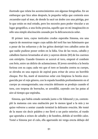 ilustrado que relata los acontecimientos con algunas fotografías. En un
embarque que hice años después, la pequeña valija que contenía esos
recuerdos cayó al mar, de donde la sacó un árabe con una pértiga, por
lo que están en mal estado, pero los necesito para poder vincular a un
lugar geográfico, a una fecha precisa, aquello que en mi imaginación es
sólo una simple alucinación causada por la delicuescencia solar.
El primer toro, cuyos testículos crudos esperaba Simona, era una
especie de monstruo negro cuya salida del toril fue tan fulminante que
a pesar de los esfuerzos y de los gritos destripó tres caballos antes de
que nadie pudiese poner orden en la lidia. Una de las veces, caballo y
caballero fueron levantados al aire y cayeron detrás [83] de los cuernos
con estrépito. Cuando Granero se acercó al toro, empezó el combate
con brío, entre un delirio de aclamaciones. El joven envolvía a la bestia
furiosa con su capa; cada vez que el toro se lanzaba contra su cuerpo,
se elevaba en una especie de espiral para evitar de cerca un horrible
choque. Por fin, mató al monstruo solar con limpieza: la bestia ence-
guecida por el rojo género, con la espada hundida profundamente en el
cuerpo ya ensangrentado; una ovación delirante se produjo cuando el
toro, con torpeza de borracho, se arrodilló, cayendo con las patas al
aire al tiempo que expiraba.
Simona, que había estado sentada junto a Sir Edmond y yo, contem-
pló la matanza con una exaltación por lo menos igual a la mía y no
quiso volverse a sentar cuando terminó la delirante ovación. Me tomó
de la mano sin decir palabra y me llevó a un patio exterior, al ruedo
que apestaba a orines de caballo y de hombre, debido al terrible calor.
Tomé a Simona por el culo, ella agarrando mi verga erecta debajo del
51
 