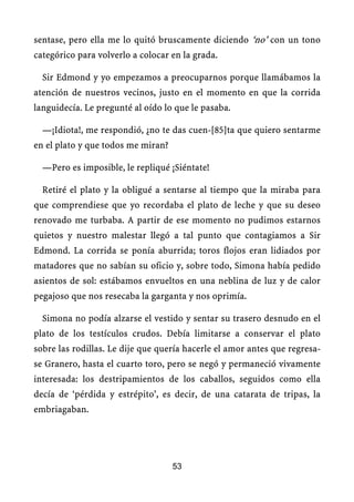 sentase, pero ella me lo quitó bruscamente diciendo ‘no’ con un tono
categórico para volverlo a colocar en la grada.
Sir Edmond y yo empezamos a preocuparnos porque llamábamos la
atención de nuestros vecinos, justo en el momento en que la corrida
languidecía. Le pregunté al oído lo que le pasaba.
—¡Idiota!, me respondió, ¿no te das cuen-[85]ta que quiero sentarme
en el plato y que todos me miran?
—Pero es imposible, le repliqué ¡Siéntate!
Retiré el plato y la obligué a sentarse al tiempo que la miraba para
que comprendiese que yo recordaba el plato de leche y que su deseo
renovado me turbaba. A partir de ese momento no pudimos estarnos
quietos y nuestro malestar llegó a tal punto que contagiamos a Sir
Edmond. La corrida se ponía aburrida; toros flojos eran lidiados por
matadores que no sabían su oficio y, sobre todo, Simona había pedido
asientos de sol: estábamos envueltos en una neblina de luz y de calor
pegajoso que nos resecaba la garganta y nos oprimía.
Simona no podía alzarse el vestido y sentar su trasero desnudo en el
plato de los testículos crudos. Debía limitarse a conservar el plato
sobre las rodillas. Le dije que quería hacerle el amor antes que regresa-
se Granero, hasta el cuarto toro, pero se negó y permaneció vivamente
interesada: los destripamientos de los caballos, seguidos como ella
decía de ‘pérdida y estrépito’, es decir, de una catarata de tripas, la
embriagaban.
53
 
