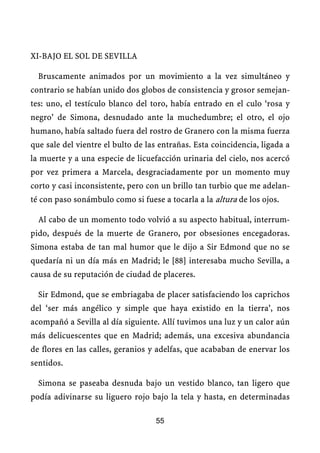 XI-BAJO EL SOL DE SEVILLA
Bruscamente animados por un movimiento a la vez simultáneo y
contrario se habían unido dos globos de consistencia y grosor semejan-
tes: uno, el testículo blanco del toro, había entrado en el culo ‘rosa y
negro’ de Simona, desnudado ante la muchedumbre; el otro, el ojo
humano, había saltado fuera del rostro de Granero con la misma fuerza
que sale del vientre el bulto de las entrañas. Esta coincidencia, ligada a
la muerte y a una especie de licuefacción urinaria del cielo, nos acercó
por vez primera a Marcela, desgraciadamente por un momento muy
corto y casi inconsistente, pero con un brillo tan turbio que me adelan-
té con paso sonámbulo como si fuese a tocarla a la altura de los ojos.
Al cabo de un momento todo volvió a su aspecto habitual, interrum-
pido, después de la muerte de Granero, por obsesiones encegadoras.
Simona estaba de tan mal humor que le dijo a Sir Edmond que no se
quedaría ni un día más en Madrid; le [88] interesaba mucho Sevilla, a
causa de su reputación de ciudad de placeres.
Sir Edmond, que se embriagaba de placer satisfaciendo los caprichos
del ‘ser más angélico y simple que haya existido en la tierra’, nos
acompañó a Sevilla al día siguiente. Allí tuvimos una luz y un calor aún
más delicuescentes que en Madrid; además, una excesiva abundancia
de flores en las calles, geranios y adelfas, que acababan de enervar los
sentidos.
Simona se paseaba desnuda bajo un vestido blanco, tan ligero que
podía adivinarse su liguero rojo bajo la tela y hasta, en determinadas
55
 