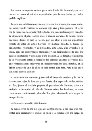 Entramos de repente en una gran sala donde Sir Edmond y yo bus-
camos en vano el cómico espectáculo que la muchacha no había
podido explicar.
La sala era relativamente fresca y estaba iluminada por unas venta-
nas cubiertas de cortinas de cretona rojo vivo y transparente. El techo
era de madera artesonada y labrada, los muros encalados pero ornados
de diferentes objetos sacros más o menos dorados. El fondo estaba
ocupado, desde el piso al techo, por un altar y por un gigantesco
remate de altar de estilo barroco en madera dorada. A fuerza de
ornamentos retorcidos y complicados, este altar, que evocaba a la
India, con sus sombreados profundos y sus resplandores de oro, me
pareció misterioso y destinado para el amor. A la derecha e izquierda
de la [91] puerta estaban colgados dos célebres cuadros de Valdés Leal
que representaban cadáveres en descomposición: cosa notable, en la
órbita ocular de uno de ellos se veía entrar una rata. Pero nada en el
conjunto parecía cómico.
Al contrario era suntuoso y sensual: el juego de sombras y la luz de
las cortinas rojas, la frescura y un fuerte olor especiado de las adelfas
en flor, junto al vestido pegado al pelambre de Simona, todo me
excitaba a desnudar el culo de Simona sobre las baldosas, cuando,
cerca de un confesionario, descubrí los pies calzados de seda negra de
una penitente.
—Quiero verlos salir, dijo Simona.
Se sentó cerca de mí, no lejos del confesionario, y me tuve que con-
tentar con acariciarle el cuello, la nuca y la espalda con mi verga. Se
58
 