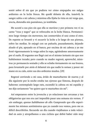 sentó sobre él sin que yo pudiera ver cómo empapaba sus nalgas
ardientes en la leche fresca. Me quedé delante de ella, inmóvil; la
sangre subía a mi cabeza y mientras ella fijaba la vista en mi verga que,
erecta, distendía mis pantalones, yo temblaba.
Me acosté a sus pies sin que ella se moviese y por primera vez vi su
carne “rosa y negra” que se refrescaba en la leche blanca. Permaneci-
mos largo tiempo sin movernos, tan conmovidos el uno como el otro.
De repente se levantó y vi escurrir la leche a lo largo de sus piernas,
sobre las medias. Se enjugó con un pañuelo, pausadamente, dejando
alzado el pie, apoyado en el banco, por encima de mi cabeza y yo me
froté vigorosamente la verga sobre la ropa, agitándome amorosamente
por el suelo. El orgasmo nos llegó casi en el mismo instante sin que nos
hubiésemos tocado; pero cuando su madre regresó, aproveché, mien-
tras yo permanecía sentado y ella se echaba tiernamente en sus brazos,
para levantarle por atrás el delantal sin que nadie lo notase y poner mi
mano en su culo, entre sus dos ardientes muslos. [29]
Regresé corriendo a mi casa, ávido de masturbarme de nuevo; y al
día siguiente por la noche estaba tan ojeroso que Simona, después de
haberme contemplado largo rato, escondió la cabeza en mi espalda y
me dijo seriamente “no quiero que te masturbes sin mí”.
Así empezaron entre la jovencita y yo relaciones tan cercanas y tan
obligatorias que nos era casi imposible pasar una semana sin vernos. Y
sin embargo, apenas hablábamos de ello. Comprendo que ella experi-
mente los mismos sentimientos que yo cuando nos vemos, pero me es
difícil describirlos. Recuerdo un día cuando viajábamos a toda veloci-
dad en auto y atropellamos a una ciclista que debió haber sido muy
6
 