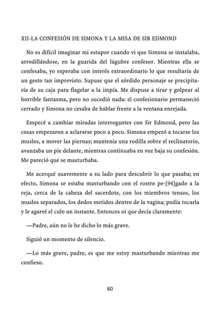 XII-LA CONFESIÓN DE SIMONA Y LA MISA DE SIR EDMOND
No es difícil imaginar mi estupor cuando vi que Simona se instalaba,
arrodillándose, en la guarida del lúgubre confesor. Mientras ella se
confesaba, yo esperaba con interés extraordinario lo que resultaría de
un gesto tan imprevisto. Supuse que el sórdido personaje se precipita-
ría de su caja para flagelar a la impía. Me dispuse a tirar y golpear al
horrible fantasma, pero no sucedió nada: el confesionario permaneció
cerrado y Simona no cesaba de hablar frente a la ventana enrejada.
Empecé a cambiar miradas interrogantes con Sir Edmond, pero las
cosas empezaron a aclararse poco a poco. Simona empezó a tocarse los
muslos, a mover las piernas; mantenía una rodilla sobre el reclinatorio,
avanzaba un pie delante, mientras continuaba en voz baja su confesión.
Me pareció que se masturbaba.
Me acerqué suavemente a su lado para descubrir lo que pasaba; en
efecto, Simona se estaba masturbando con el rostro pe-[94]gado a la
reja, cerca de la cabeza del sacerdote, con los miembros tensos, los
muslos separados, los dedos metidos dentro de la vagina; podía tocarla
y le agarré el culo un instante. Entonces oí que decía claramente:
—Padre, aún no le he dicho lo más grave.
Siguió un momento de silencio.
—Lo más grave, padre, es que me estoy masturbando mientras me
confieso.
60
 