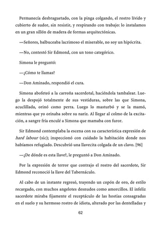 Permanecía desbraguetado, con la pinga colgando, el rostro lívido y
cubierto de sudor, sin resistir, y respirando con trabajo: lo instalamos
en un gran sillón de madera de formas arquitectónicas.
—Señores, balbuceaba lacrimoso el miserable, no soy un hipócrita.
—No, contestó Sir Edmond, con un tono categórico.
Simona le preguntó:
—¿Cómo te llamas?
—Don Aminado, respondió el cura.
Simona abofeteó a la carroña sacerdotal, haciéndola tambalear. Lue-
go la despojó totalmente de sus vestiduras, sobre las que Simona,
acuclillada, orinó como perra. Luego lo masturbó y se la mamó,
mientras que yo orinaba sobre su nariz. Al llegar al colmo de la excita-
ción, a sangre fría enculé a Simona que mamaba con furor.
Sir Edmond contemplaba la escena con su característica expresión de
hard labour (sic); inspeccionó con cuidado la habitación donde nos
habíamos refugiado. Descubrió una llavecita colgada de un clavo. [96]
—¿De dónde es esta llave?, le preguntó a Don Aminado.
Por la expresión de terror que contrajo el rostro del sacerdote, Sir
Edmond reconoció la llave del Tabernáculo.
Al cabo de un instante regresó, trayendo un copón de oro, de estilo
recargado, con muchos angelotes desnudos como amorcillos. El infeliz
sacerdote miraba fijamente el receptáculo de las hostias consagradas
en el suelo y su hermoso rostro de idiota, alterado por las dentelladas y
62
 