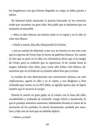 los lengüetazos con que Simona flagelaba su verga, se había puesto a
jadear.
Sir Edmond había atrancado la puerta; buscando en los armarios
acabó por encontrar un gran cáliz. Nos pidió que le dejáramos por un
momento al miserable.
—Mire, le dijo Simona, las hostias están en el copón y en el cáliz se
echa vino blanco.
—Huele a semen, dijo ella, olisqueando las hostias.
—Así es, asintió Sir Edmond, como ves, las hostias no son otra cosa
que la esperma de Cristo bajo la forma de galletitas blancas. En cuanto
al vino que se pone en el cáliz, los eclesiásticos dicen que es la sangre
de Cristo, pero es evidente que se equivocan. Si de verdad fuera la
sangre, beberían vino tinto, pero como sólo beben vino blanco, de-
muestran que en el fondo de su corazón saben bien que es orina.
La lucidez de esta demostración era convincente: Simona, sin más
explicaciones, agarró el cáliz y yo el copón, y nos dirigimos a Don
Aminado que, inerte, en su [97] sillón, se agitaba apenas por un ligero
temblor que le recorría el cuerpo.
Simona le asestó un gran golpe en el cráneo con la base del cáliz,
sacudiéndolo y acabando de atontarlo. Luego volvió a mamársela, lo
que le produjo siniestros estertores. Habiéndolo llevado al colmo de la
excitación de los sentidos, lo movió fuertemente, ayudada por noso-
tros, y dijo con un tono que no admitía réplica:
—Ahora, ¡a mear!
63
 