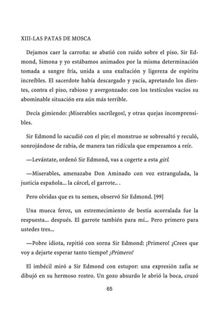 XIII-LAS PATAS DE MOSCA
Dejamos caer la carroña: se abatió con ruido sobre el piso. Sir Ed-
mond, Simona y yo estábamos animados por la misma determinación
tomada a sangre fría, unida a una exaltación y ligereza de espíritu
increíbles. El sacerdote había descargado y yacía, apretando los dien-
tes, contra el piso, rabioso y avergonzado: con los testículos vacíos su
abominable situación era aún más terrible.
Decía gimiendo: ¡Miserables sacrílegos!, y otras quejas incomprensi-
bles.
Sir Edmond lo sacudió con el pie; el monstruo se sobresaltó y reculó,
sonrojándose de rabia, de manera tan ridícula que empezamos a reír.
—Levántate, ordenó Sir Edmond, vas a cogerte a esta girl.
—Miserables, amenazaba Don Aminado con voz estrangulada, la
justicia española... la cárcel, el garrote.. .
Pero olvidas que es tu semen, observó Sir Edmond. [99]
Una mueca feroz, un estremecimiento de bestia acorralada fue la
respuesta... después. El garrote también para mí... Pero primero para
ustedes tres...
—Pobre idiota, repitió con sorna Sir Edmond: ¡Primero! ¿Crees que
voy a dejarte esperar tanto tiempo? ¡Primero!
El imbécil miró a Sir Edmond con estupor: una expresión zafia se
dibujó en su hermoso rostro. Un gozo absurdo le abrió la boca, cruzó
65
 