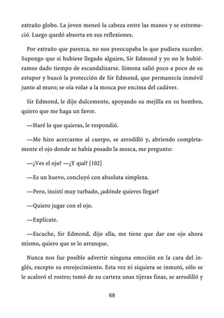 extraño globo. La joven meneó la cabeza entre las manos y se estreme-
ció. Luego quedó absorta en sus reflexiones.
Por extraño que parezca, no nos preocupaba lo que pudiera suceder.
Supongo que si hubiese llegado alguien, Sir Edmond y yo no le hubié-
ramos dado tiempo de escandalizarse. Simona salió poco a poco de su
estupor y buscó la protección de Sir Edmond, que permanecía inmóvil
junto al muro; se oía volar a la mosca por encima del cadáver.
Sir Edmond, le dijo dulcemente, apoyando su mejilla en su hombro,
quiero que me haga un favor.
—Haré lo que quieras, le respondió.
—Me hizo acercarme al cuerpo, se arrodilló y, abriendo completa-
mente el ojo donde se había posado la mosca, me pregunto:
—¿Ves el ojo? —¿Y qué? [102]
—Es un huevo, concluyó con absoluta simpleza.
—Pero, insistí muy turbado, ¿adónde quieres llegar?
—Quiero jugar con el ojo.
—Explícate.
—Escuche, Sir Edmond, dijo ella, me tiene que dar ese ojo ahora
mismo, quiero que se lo arranque.
Nunca nos fue posible advertir ninguna emoción en la cara del in-
glés, excepto su enrojecimiento. Esta vez ni siquiera se inmutó, sólo se
le acaloró el rostro; tomó de su cartera unas tijeras finas, se arrodilló y
68
 