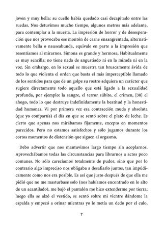 joven y muy bella: su cuello había quedado casi decapitado entre las
ruedas. Nos detuvimos mucho tiempo, algunos metros más adelante,
para contemplar a la muerta. La impresión de horror y de desespera-
ción que nos provocaba ese montón de carne ensangrentada, alternati-
vamente bella o nauseabunda, equivale en parte a la impresión que
resentíamos al mirarnos. Simona es grande y hermosa. Habitualmente
es muy sencilla: no tiene nada de angustiado ni en la mirada ni en la
voz. Sin embargo, en lo sexual se muestra tan bruscamente ávida de
todo lo que violenta el orden que basta el más imperceptible llamado
de los sentidos para que de un golpe su rostro adquiera un carácter que
sugiere directamente todo aquello que está ligado a la sexualidad
profunda, por ejemplo: la sangre, el terror súbito, el crimen, [30] el
ahogo, todo lo que destruye indefinidamente la beatitud y la honesti-
dad humanas. Vi por primera vez esa contracción muda y absoluta
(que yo compartía) el día en que se sentó sobre el plato de leche. Es
cierto que apenas nos mirábamos fijamente, excepto en momentos
parecidos. Pero no estamos satisfechos y sólo jugamos durante los
cortos momentos de distensión que siguen al orgasmo.
Debo advertir que nos mantuvimos largo tiempo sin acoplarnos.
Aprovechábamos todas las circunstancias para librarnos a actos poco
comunes. No sólo carecíamos totalmente de pudor, sino que por lo
contrario algo impreciso nos obligaba a desafiarlo juntos, tan impúdi-
camente como nos era posible. Es así que justo después de que ella me
pidió que no me masturbase solo (nos habíamos encontrado en lo alto
de un acantilado), me bajó el pantalón me hizo extenderme por tierra;
luego ella se alzó el vestido, se sentó sobre mi vientre dándome la
espalda y empezó a orinar mientras yo le metía un dedo por el culo,
7
 