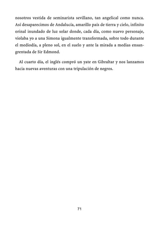 nosotros vestida de seminarista sevillano, tan angelical como nunca.
Así desaparecimos de Andalucía, amarillo país de tierra y cielo, infinito
orinal inundado de luz solar donde, cada día, como nuevo personaje,
violaba yo a una Simona igualmente transformada, sobre todo durante
el mediodía, a pleno sol, en el suelo y ante la mirada a medias ensan-
grentada de Sir Edmond.
Al cuarto día, el inglés compró un yate en Gibraltar y nos lanzamos
hacia nuevas aventuras con una tripulación de negros.
71
 