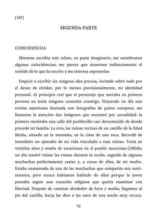 [107]
SEGUNDA PARTE
COINCIDENCIAS
Mientras escribía este relato, en parte imaginario, me asombraron
algunas coincidencias; me parece que muestran indirectamente el
sentido de lo que he escrito y me interesa exponerlas:
Empecé a escribir sin ninguna idea precisa, incitado sobre todo por
el deseo de olvidar, por lo menos provisionalmente, mi identidad
personal. Al principio creí que el personaje que narraba en primera
persona no tenía ninguna conexión conmigo. Hojeando un día una
revista americana ilustrada con fotografías de países europeos, me
llamaron la atención dos imágenes que encontré por casualidad: la
primera mostraba una calle del pueblecillo casi desconocido de donde
procede mi familia. La otra, las ruinas vecinas de un castillo de la Edad
Media, situado en la montaña, en la cima de una roca. Recordé de
inmediato un episodio de mi vida vinculado a esas ruinas. Tenía yo
veintiún años y estaba de vacaciones en el pueblo menciona-[108]do;
un día resolví visitar las ruinas durante la noche, seguido de algunas
muchachas perfectamente castas y, a causa de ellas, de mi madre.
Estaba enamorado de una de las muchachas que compartía mis senti-
mientos, pero nunca habíamos hablado de ellos porque la joven
pensaba seguir una vocación religiosa que quería examinar con
libertad. Después de caminar alrededor de hora y media, llegamos al
pie del castillo, hacia las diez o las once de una noche muy oscura.
72
 