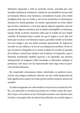 Habíamos empezado a subir la montaña rocosa, coronada por unas
murallas totalmente románticas, cuando de una hendidura rocosa salió
un fantasma blanco, muy luminoso, cerrándonos el paso. Esta visión
prodigiosa hizo que mi madre y una de las muchachas se desmayaran
mientras las demás gritaban. Yo mismo experimenté un terror súbito
que me hizo enmudecer, y tuve que esperar algunos segundos antes de
pronunciar algunas amenazas, por lo demás ininteligibles, al fantasma,
aunque desde el primer momento sabía que se trataba de una simple
comedia. El fantasma huyó cuando vio que lo seguía y no lo dejé irse
hasta que reconocí a mi hermano mayor, que había venido en bicicleta
con otro amigo y que nos había asustado apareciendo de improviso,
envuelto en una sábana, a la luz de una lámpara de acetileno. El día en
que encontré la fotografía en la revista acababa de escribir el episodio
de la sábana y advertí que siempre veía la sábana a la izquierda y que el
fantasma ensabanado también aparecía a la izquierda: una perfecta
sobreposición de imágenes [109] vinculadas a sobresaltos análogos se
producían. Casi nunca me ha impresionado tanto algo como la apari-
ción del falso fantasma.
Me sorprendió sobremanera haber substituido, en perfecta incon-
ciencia, una imagen totalmente obscena con una visión desprovista de
toda significación sexual. Con todo, pronto tendría mayores motivos de
asombro.
Ya había imaginado con todo detalle la escena de la sacristía de Sevi-
lla, y en particular la incisión practicada en la órbita ocular del sacer-
dote al que se le arranca un ojo. Pensando encontrar una relación entre
el relato y mi propia vida, me divertí describiendo una corrida trágica a
73
 
