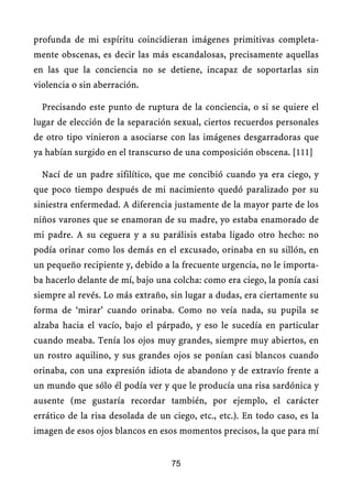 profunda de mi espíritu coincidieran imágenes primitivas completa-
mente obscenas, es decir las más escandalosas, precisamente aquellas
en las que la conciencia no se detiene, incapaz de soportarlas sin
violencia o sin aberración.
Precisando este punto de ruptura de la conciencia, o si se quiere el
lugar de elección de la separación sexual, ciertos recuerdos personales
de otro tipo vinieron a asociarse con las imágenes desgarradoras que
ya habían surgido en el transcurso de una composición obscena. [111]
Nací de un padre sifilítico, que me concibió cuando ya era ciego, y
que poco tiempo después de mi nacimiento quedó paralizado por su
siniestra enfermedad. A diferencia justamente de la mayor parte de los
niños varones que se enamoran de su madre, yo estaba enamorado de
mi padre. A su ceguera y a su parálisis estaba ligado otro hecho: no
podía orinar como los demás en el excusado, orinaba en su sillón, en
un pequeño recipiente y, debido a la frecuente urgencia, no le importa-
ba hacerlo delante de mí, bajo una colcha: como era ciego, la ponía casi
siempre al revés. Lo más extraño, sin lugar a dudas, era ciertamente su
forma de ‘mirar’ cuando orinaba. Como no veía nada, su pupila se
alzaba hacia el vacío, bajo el párpado, y eso le sucedía en particular
cuando meaba. Tenía los ojos muy grandes, siempre muy abiertos, en
un rostro aquilino, y sus grandes ojos se ponían casi blancos cuando
orinaba, con una expresión idiota de abandono y de extravío frente a
un mundo que sólo él podía ver y que le producía una risa sardónica y
ausente (me gustaría recordar también, por ejemplo, el carácter
errático de la risa desolada de un ciego, etc., etc.). En todo caso, es la
imagen de esos ojos blancos en esos momentos precisos, la que para mí
75
 