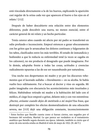 está vinculada directamente a la de los huevos, explicando la aparición
casi regular de la orina cada vez que aparecen el huevo o los ojos en el
relato.1 [112]
Después de haber descubierto esta relación entre dos elementos
diferentes, pude descubrir una nueva, no menos esencial, entre el
carácter general de mi relato y un hecho particular.
Tenía catorce años cuando mi afecto por mi padre se transformó en
odio profundo e inconsciente. Empecé entonces a gozar obscuramente
con los gritos que le arrancaban los dolores continuos y fulgurantes de
los tabes, clasificados entre los más terribles. El estado de inmundicia y
hediondez a que lo reducía su enfermedad total (a veces se cagaba en
los calzones), no me producía el desagrado que puede imaginarse. Por
lo demás, adoptaba frente a todas las cosas, actitudes y creencias
radicalmente opuestas a las de ese ser nauseabundo por naturaleza.
Una noche nos despertamos mi madre y yo por los discursos vehe-
mentes que el lacerado aullaba —literalmente— en su alcoba. Se había
vuelto loco súbitamente. Fui a buscar al doctor y vino en seguida. Mi
padre imaginaba con elocuencia los acontecimientos más inusitados y
felices. Habiéndose retirado mi madre a la habitación del lado con el
médico, el ciego loco empezó a gritar, delante mío y con voz estentórea:
¡Doctor, avísame cuando dejes de metérsela a mi mujer! Esa frase, que
destruyó por completo los efectos desmoralizadores de una educación
severa, me [113] dejó una obligación constante, inconscientemente
1 Estos hechos que Bataille cuenta como si fueran ciertos, son negados por el
hermano del novelista, Martial. Lo que parece ser verdadero es el tratamiento
analítico que Bataille seguía durante esa época. Además, también es cierto que el
autor de esta novela estaba en Madrid el siete de mayo de 1922. (N. del T.)
76
 