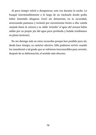 Al poco tiempo volvió a desaparecer, esta vez durante la noche. La
busqué interminablemente a lo largo de un riachuelo donde podía
haber intentado ahogarse. Corrí sin detenerme, en la oscuridad,
atravesando pantanos y terminé por encontrarme frente a ella: estaba
mojada hasta la cintura y su falda ‘orinaba’ el agua del arroyo; había
salido por su propio pie del agua poco profunda y helada (estábamos
en pleno invierno).
No me detengo más en estos recuerdos porque han perdido para mí,
desde hace tiempo, su carácter afectivo. Sólo pudieron revivir cuando
los transformé a tal grado que se volvieron irreconocibles para revestir,
después de su deformación, el sentido más obsceno.
78
 