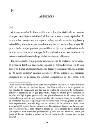 [117]
APÉNDICES
OJO
Golosina caníbal: Es bien sabido que el hombre civilizado se caracte-
riza por una hipersensibilidad al horror, a veces poco explicable. El
temor a los insectos es, sin lugar a dudas, una de las más singulares y
extendidas; además, es sorprendente encontrar, entre ellas, al ojo. No
parece haber mejor palabra para calificar al ojo que la seducción; nada
es más atractivo en el cuerpo de los animales y de los hombres. La
extrema seducción colinda, probablemente, con el horror.
En este aspecto, el ojo podría vincularse con lo cortante, cuyo aspec-
to provoca también reacciones agudas y contradictorias: es lo que
debieron haber experimentado, con terror y oscuramente, los autores
de El perro andaluz1 cuando decidie-[118]ron, durante las primeras
imágenes de la película, los amores sangrientos de dos seres. Una
1 Esta extraordinaria película es obra de dos jóvenes catalanes, el pintor Salvador
Dalí... y el director de cine Luis Buñuel. Este film se diferencia de las produccio-
nes banales de vanguardia con las que se tendría la tentación de confundirlo,
porque el escenario es lo que predomina. Algunos hechos, poco explícitos, se
suceden sin lógica, pero penetrando tan profundamente en el horror que los
espectadores se meten en el espectáculo tan directamente como en las películas
de aventuras. Agarrados aparte, por el pescuezo y sin artificio, ¿saben en efecto,
esos espectadores, adónde llegarán los autores de la película u otros seres
semejantes? El mismo Buñuel estuvo ocho días enfermo después de la toma del
ojo cortado (además, para filmar la escena de los cadáveres de los asnos, tuvo
que soportar una atmósfera pestilencial). ¿Cómo no ver, entonces, hasta qué
punto el horror fascina y cómo su fuerza bruta puede romper con lo que
asfixia?
79
 