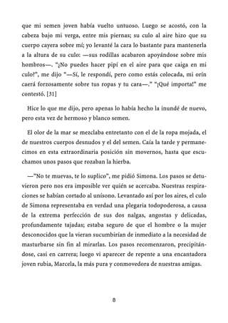 que mi semen joven había vuelto untuoso. Luego se acostó, con la
cabeza bajo mi verga, entre mis piernas; su culo al aire hizo que su
cuerpo cayera sobre mí; yo levanté la cara lo bastante para mantenerla
a la altura de su culo: —sus rodillas acabaron apoyándose sobre mis
hombros—. “¿No puedes hacer pipí en el aire para que caiga en mi
culo?”, me dijo “—Sí, le respondí, pero como estás colocada, mi orín
caerá forzosamente sobre tus ropas y tu cara—.” “¡Qué importa!” me
contestó. [31]
Hice lo que me dijo, pero apenas lo había hecho la inundé de nuevo,
pero esta vez de hermoso y blanco semen.
El olor de la mar se mezclaba entretanto con el de la ropa mojada, el
de nuestros cuerpos desnudos y el del semen. Caía la tarde y permane-
cimos en esta extraordinaria posición sin movernos, hasta que escu-
chamos unos pasos que rozaban la hierba.
—”No te muevas, te lo suplico”, me pidió Simona. Los pasos se detu-
vieron pero nos era imposible ver quién se acercaba. Nuestras respira-
ciones se habían cortado al unísono. Levantado así por los aires, el culo
de Simona representaba en verdad una plegaria todopoderosa, a causa
de la extrema perfección de sus dos nalgas, angostas y delicadas,
profundamente tajadas; estaba seguro de que el hombre o la mujer
desconocidos que la vieran sucumbirían de inmediato a la necesidad de
masturbarse sin fin al mirarlas. Los pasos recomenzaron, precipitán-
dose, casi en carrera; luego vi aparecer de repente a una encantadora
joven rubia, Marcela, la más pura y conmovedora de nuestras amigas.
8
 