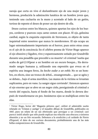 navaja que corta en vivo el deslumbrante ojo de una mujer joven y
hermosa, produciría la admiración lunática de un hombre joven que,
teniendo una cucharita en la mano y acostado al lado de un gatito,
tuviese de repente el deseo de poner un ojo dentro de ella.
Deseo curioso entre los blancos, quienes apartan los ojos de los bue-
yes, corderos y puercos cuya carne comen con placer. El ojo, golosina
caníbal, según la exquisita expresión de Stevenson, es objeto de tanta
inquietud entre nosotros que nunca lo morderemos. El ojo ocupa un
lugar extremadamente importante en el horror, pues entre otras cosas
es el ojo de la conciencia. En el célebre poema de Víctor Hugo aparece
el ojo obsesivo y lúgubre, vivo y espantosamente soñado por Grandville
durante una pesadilla que precedió a su muerte1: el criminal ‘sueña que
acaba de gol-[119]pear a un hombre en un oscuro bosque... Ha derra-
mado sangre humana y, utilizando una expresión que evoca en el
espíritu una imagen feroz, ha hecho sudar a un roble. No es un hom-
bre, en efecto, sino un tronco de árbol... ensangrentado… que se agita y
se debate... bajo el arma mortífera. Las manos de la víctima se levantan
suplicantes, pero en vano. La sangre sigue corriendo’. Entonces aparece
el ojo enorme que se abre en un negro cielo, persiguiendo al criminal a
través del espacio, hasta el fondo de los mares, donde lo devora des-
pués de transformarse en pez. Innúmeros ojos se multiplican entre las
olas.
1 Víctor Hugo, lector del ‘Magazin pittores que’, utilizó el admirable sueño
relatado en ‘Crimen y castigo’ y el inaudito dibujo de Grandvllle, publicados en
1847, para un relato de un ojo obstinado que persigue a un criminal: casi
parece inútil añadir que sólo puede explicar esa relación una obscura y siniestra
obsesión y no un frío recuerdo. Debemos a la erudición y al cuidado de Pierre
d'Espezel, el dato de ese curioso documento, probablemente una de las más
bellas composiciones de Grandville.
80
 