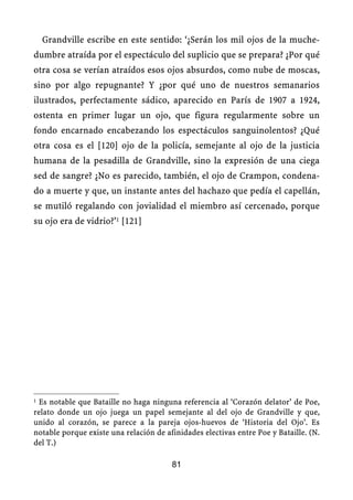 Grandville escribe en este sentido: ‘¿Serán los mil ojos de la muche-
dumbre atraída por el espectáculo del suplicio que se prepara? ¿Por qué
otra cosa se verían atraídos esos ojos absurdos, como nube de moscas,
sino por algo repugnante? Y ¿por qué uno de nuestros semanarios
ilustrados, perfectamente sádico, aparecido en París de 1907 a 1924,
ostenta en primer lugar un ojo, que figura regularmente sobre un
fondo encarnado encabezando los espectáculos sanguinolentos? ¿Qué
otra cosa es el [120] ojo de la policía, semejante al ojo de la justicia
humana de la pesadilla de Grandville, sino la expresión de una ciega
sed de sangre? ¿No es parecido, también, el ojo de Crampon, condena-
do a muerte y que, un instante antes del hachazo que pedía el capellán,
se mutiló regalando con jovialidad el miembro así cercenado, porque
su ojo era de vidrio?’1 [121]
1 Es notable que Bataille no haga ninguna referencia al ‘Corazón delator’ de Poe,
relato donde un ojo juega un papel semejante al del ojo de Grandville y que,
unido al corazón, se parece a la pareja ojos-huevos de ‘Historia del Ojo’. Es
notable porque existe una relación de afinidades electivas entre Poe y Bataille. (N.
del T.)
81
 