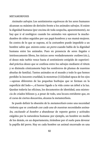 METAMORFOSIS
Animales salvajes. Los sentimientos equívocos de los seres humanos
alcanzan su máximo de derisión frente a los animales salvajes. Si existe
la dignidad humana (por encima de toda sospecha, aparentemente), no
hay que ir al zoológico: cuando los animales ven aparecer la muche-
dumbre de niños seguidos por sus papá-hombres y sus mamá-mujeres.
En contra de lo que se supone, ni la costumbre puede impedirle a un
hombre sabio que mienta como un perro cuando habla de la dignidad
humana entre los animales. Pues en presencia de seres ilegales e
intrínsecamente libres, los únicos seres verdaderamente outlaws (sic.),
el deseo más turbio vence hasta el sentimiento estúpido de superiori-
dad práctica deseo que se confiesa entre los salvajes mediante el tótem
y se disimula cómicamente bajo los sombreros de plumas de nuestras
abuelas de familia). Tantos animales en el mundo y todo lo que hemos
perdido: la inocente crueldad, la monstruo-[122]sidad opaca de los ojos
—apenas diferentes de las pequeñas burbujas que se forman en la
superficie del lodo—, el horror ligado a la vida como un árbol a la luz.
Quedan todavía las oficinas, los documentos de identidad, una existen-
cia de criados biliosos y, a pesar de todo, una locura estridente que, en
el curso de ciertos descarríos, alcanza la metamorfosis.
Se puede definir la obsesión de la metamorfosis como una necesidad
violenta que se confunde con cada una de nuestras necesidades anima-
les, excitando al hombre a abandonar de repente gestos y actitudes
exigidos por la naturaleza humana: por ejemplo, un hombre en medio
de los demás, en un departamento, tirándose por el suelo para devorar
la papilla del perro. Hay en cada hombre un animal encerrado en una
82
 