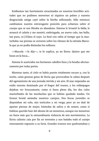 Estábamos tan fuertemente arracimados en nuestras horribles acti-
tudes que no pudimos movernos ni siquiera un palmo y nuestra
desgraciada amiga cayó sobre la hierba sollozando. Sólo entonces
cambiamos nuestra extravagante posición para echarnos sobre el
cuerpo que se nos libraba en abandono. Simona le levantó la falda, le
arrancó el calzón y me mostró, embriagada, un nuevo culo, tan bello,
tan puro, co-[32]mo el suyo. La besé con rabia al tiempo que la mas-
turbaba: sus piernas se cerraron sobre los riñones de la extraña Marce-
la que ya no podía disimular los sollozos.
—Marcela —le dije—, te lo suplico, ya no llores. Quiero que me
beses en la boca...
Simona le acariciaba sus hermosos cabellos lisos y la besaba afectuo-
samente por todas partes.
Mientras tanto, el cielo se había puesto totalmente oscuro y, con la
noche, caían gruesas gotas de lluvia que provocaban la calma después
del agotamiento de una jornada tórrida y sin aire. El mar empezaba un
ruido enorme dominado por el fragor del trueno, y los relámpagos
dejaban ver bruscamente, como si fuera pleno día, los dos culos
masturbados de las muchachas que se habían quedado mudas. Un
frenesí brutal animaba nuestros cuerpos. Dos bocas juveniles se
disputaban mi culo, mis testículos y mi verga; pero yo no dejé de
apartar piernas de mujer, húmedas de saliva o de semen, como si
hubiese querido huir del abrazo de un monstruo, aunque ese monstruo
no fuera más que la extraordinaria violencia de mis movimientos. La
lluvia caliente caía por fin en torrentes y nos bañaba todo el cuerpo
enteramente expuesto a su furia. Grandes truenos nos quebrantaban y
9
 