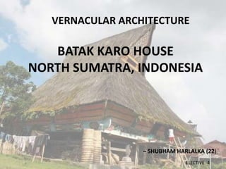 ELECTIVE -4
VERNACULAR ARCHITECTURE
BATAK KARO HOUSE
NORTH SUMATRA, INDONESIA
– SHUBHAM HARLALKA (22)
 