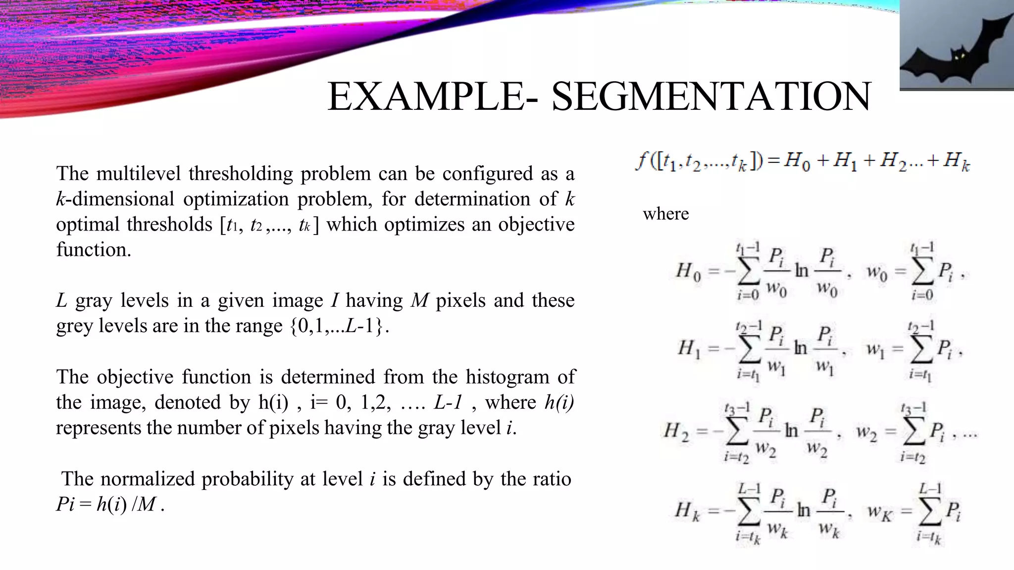 EXAMPLE- SEGMENTATION
where
The multilevel thresholding problem can be configured as a
k-dimensional optimization problem, for determination of k
optimal thresholds [t1, t2 ,..., tk ] which optimizes an objective
function.
L gray levels in a given image I having M pixels and these
grey levels are in the range {0,1,...L-1}.
The objective function is determined from the histogram of
the image, denoted by h(i) , i= 0, 1,2, …. L-1 , where h(i)
represents the number of pixels having the gray level i.
The normalized probability at level i is defined by the ratio
Pi = h(i) /M .
 