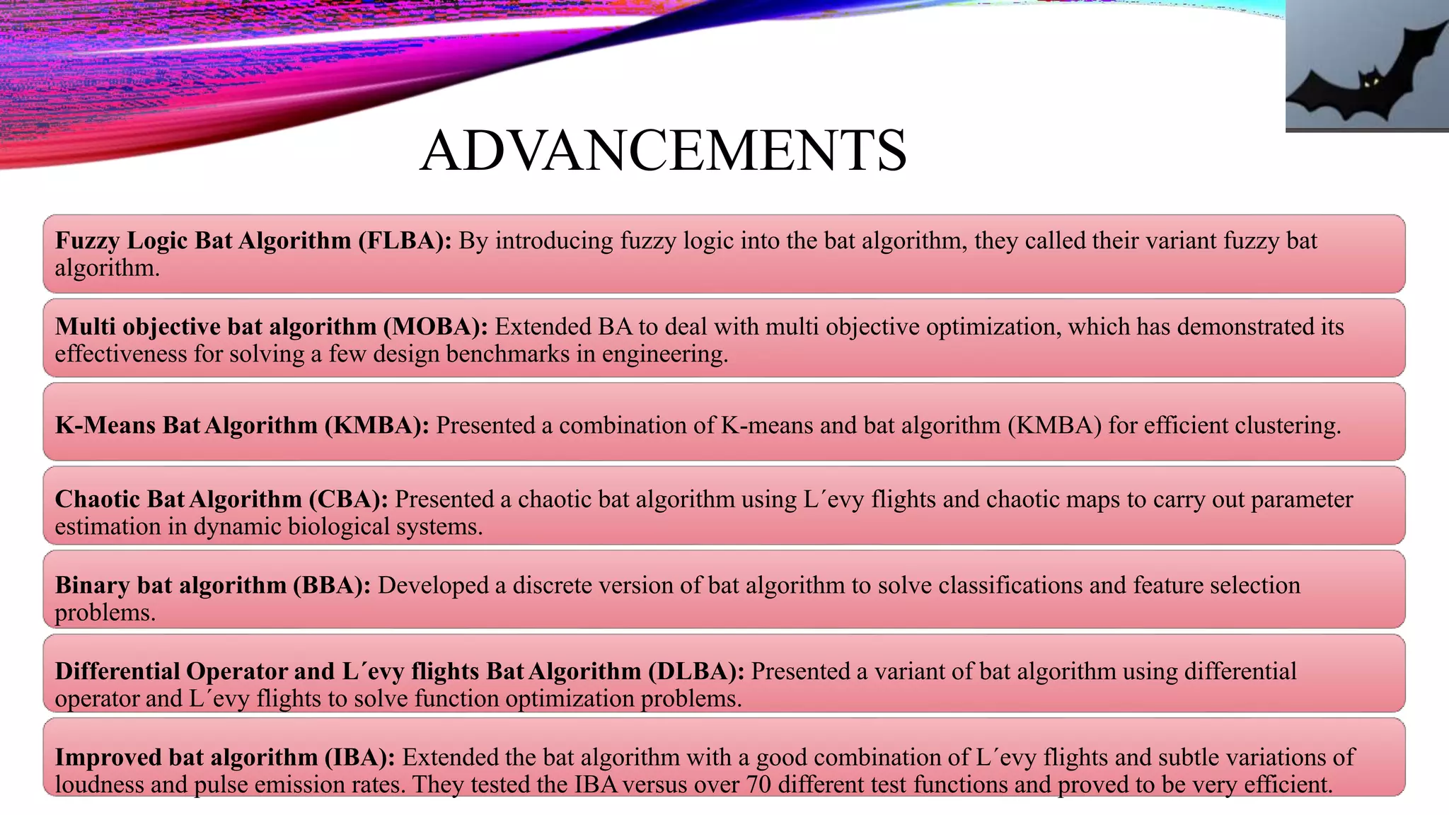 ADVANCEMENTS
Fuzzy Logic Bat Algorithm (FLBA): By introducing fuzzy logic into the bat algorithm, they called their variant fuzzy bat
algorithm.
Multi objective bat algorithm (MOBA): Extended BA to deal with multi objective optimization, which has demonstrated its
effectiveness for solving a few design benchmarks in engineering.
K-Means BatAlgorithm (KMBA): Presented a combination of K-means and bat algorithm (KMBA) for efficient clustering.
Chaotic BatAlgorithm (CBA): Presented a chaotic bat algorithm using L´evy flights and chaotic maps to carry out parameter
estimation in dynamic biological systems.
Binary bat algorithm (BBA): Developed a discrete version of bat algorithm to solve classifications and feature selection
problems.
Differential Operator and L´evy flights BatAlgorithm (DLBA): Presented a variant of bat algorithm using differential
operator and L´evy flights to solve function optimization problems.
Improved bat algorithm (IBA): Extended the bat algorithm with a good combination of L´evy flights and subtle variations of
loudness and pulse emission rates. They tested the IBAversus over 70 different test functions and proved to be very efficient.
 