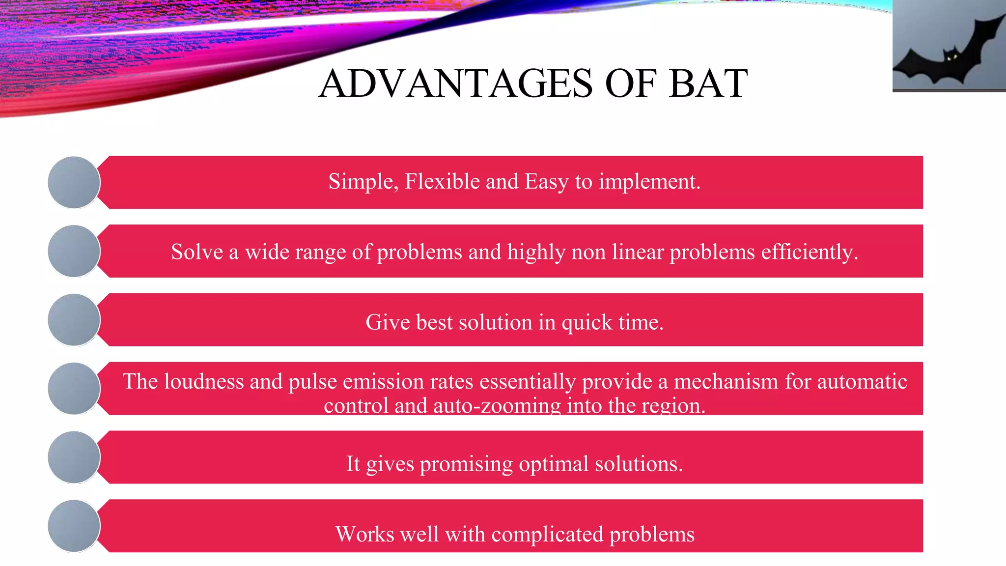 ADVANTAGES OF BAT
Simple, Flexible and Easy to implement.
Solve a wide range of problems and highly non linear problems efficiently.
Give best solution in quick time.
The loudness and pulse emission rates essentially provide a mechanism for automatic
control and auto-zooming into the region.
It gives promising optimal solutions.
Works well with complicated problems
 