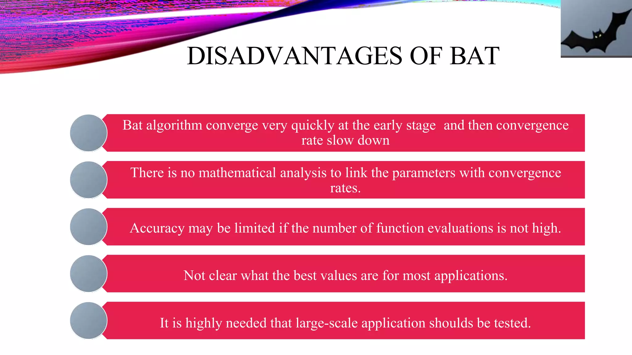 DISADVANTAGES OF BAT
Bat algorithm converge very quickly at the early stage and then convergence
rate slow down
There is no mathematical analysis to link the parameters with convergence
rates.
Accuracy may be limited if the number of function evaluations is not high.
Not clear what the best values are for most applications.
It is highly needed that large-scale application shoulds be tested.
 