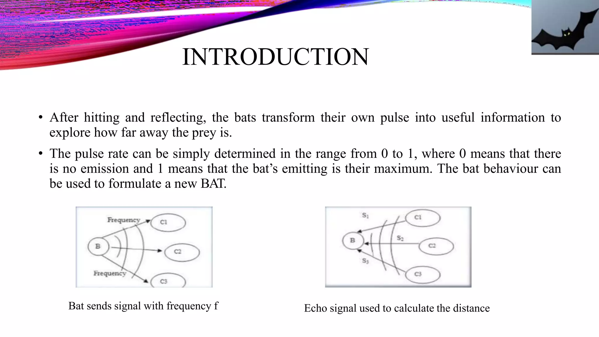 INTRODUCTION
• After hitting and reflecting, the bats transform their own pulse into useful information to
explore how far away the prey is.
• The pulse rate can be simply determined in the range from 0 to 1, where 0 means that there
is no emission and 1 means that the bat’s emitting is their maximum. The bat behaviour can
be used to formulate a new BAT.
Bat sends signal with frequency f Echo signal used to calculate the distance
 