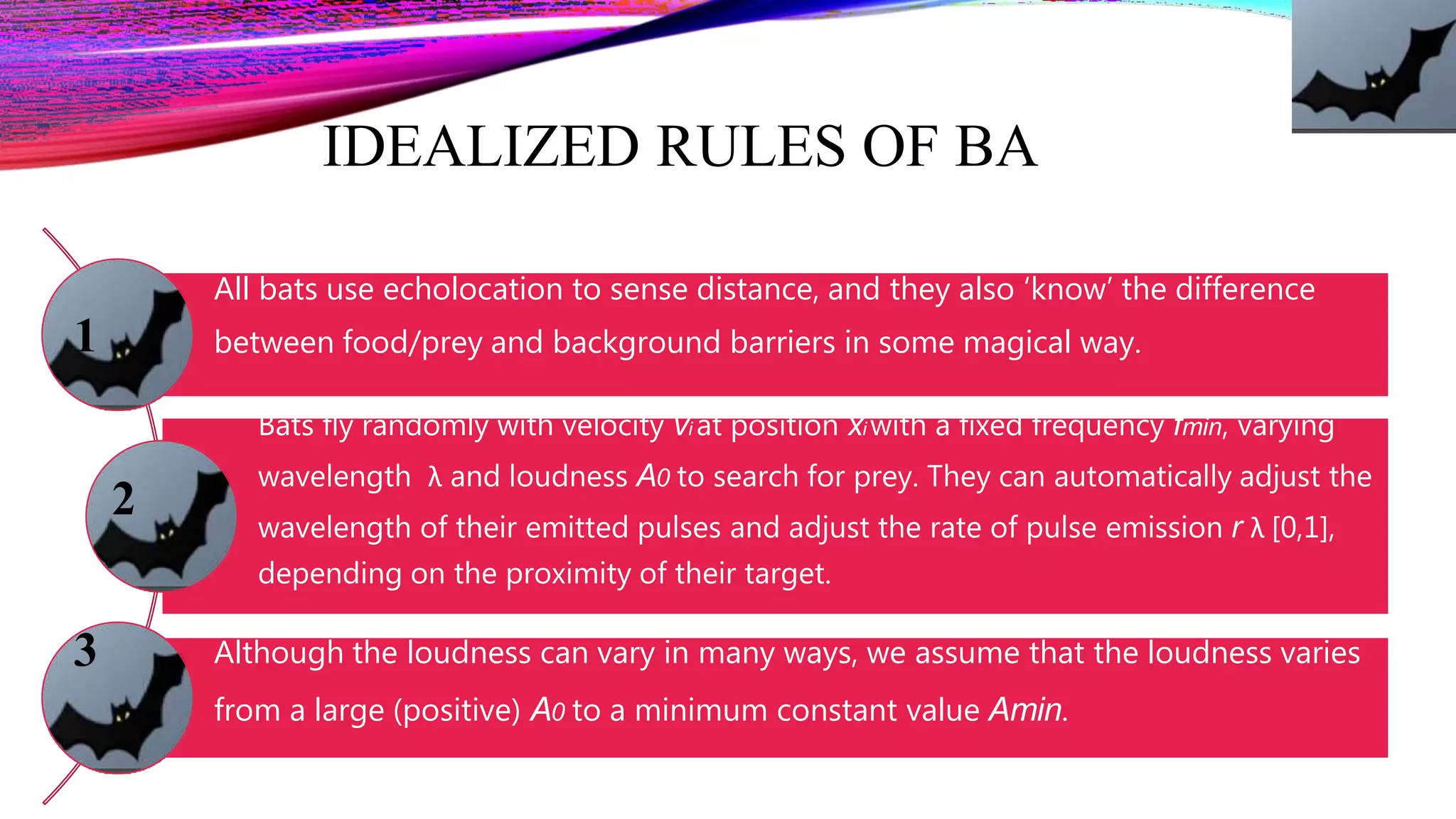 IDEALIZED RULES OF BA
All bats use echolocation to sense distance, and they also ‘know’ the difference
between food/prey and background barriers in some magical way.
Bats fly randomly with velocity vi at position xi with a fixed frequency fmin, varying
wavelength λ and loudness A0 to search for prey. They can automatically adjust the
wavelength of their emitted pulses and adjust the rate of pulse emission r λ [0,1],
depending on the proximity of their target.
Although the loudness can vary in many ways, we assume that the loudness varies
from a large (positive) A0 to a minimum constant value Amin.
1
2
3
 