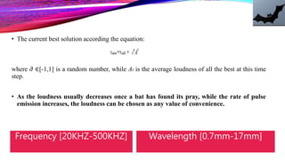 • The current best solution according the equation:
where 𝜕 ∈[-1,1] is a random number, while At is the average loudness of all the best at this time
step.
• As the loudness usually decreases once a bat has found its pray, while the rate of pulse
emission increases, the loudness can be chosen as any value of convenience.
Frequency [20KHZ-500KHZ] Wavelength [0.7mm-17mm]
 