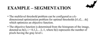 EXAMPLE – SEGMENTATION
• The multilevel threshold problem can be configured as a k-
dimensional optimization problem for optimal thresholds [t1,t2,…tk]
which optimizes an objective function.
• The objective function is determined from the histogram of the image,
denoted as h(i), i = 0,1,2,…L-1, where h(i) represents the number of
pixels having the gray level i.
 