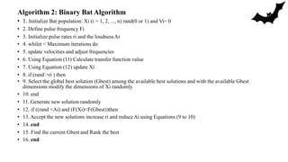 Algorithm 2: Binary Bat Algorithm
• 1. Initialize Bat population: Xi (i = 1, 2, ..., n) rand(0 or 1) and Vi= 0
• 2. Define pulse frequency Fi
• 3. Initialize pulse rates ri and the loudnessAi
• 4. whilet < Maximum iterations do
• 5. update velocities and adjust frequencies
• 6. Using Equation (11) Calculate transfer function value
• 7. Using Equation (12) update Xi
• 8. if (rand >ri ) then
• 9. Select the global best solution (Gbest) among the available best solutions and with the available Gbest
dimensions modify the dimensions of Xi randomly
• 10. end
• 11. Generate new solution randomly
• 12. if ((rand <Ai) and (F(Xi)<F(Gbest))then
• 13.Accept the new solutions increase ri and reduceAi using Equations (9 to 10)
• 14. end
• 15. Find the current Gbest and Rank the best
• 16. end
 